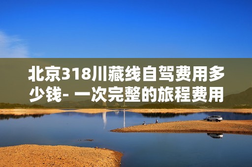 北京318川藏线自驾费用多少钱- 一次完整的旅程费用分析